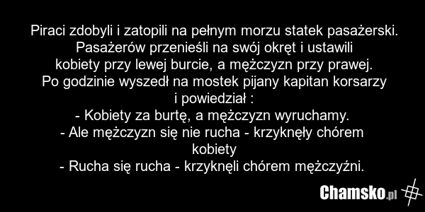 Piraci zdobyli i zatopili na pełnym morzu statek pasażerski. Pasażerów przenieśli na swój okręt i ustawili kobiety przy lewej burcie, a mężczyzn przy prawej. Po godzinie wyszedł na mostek pijany kapitan korsarzy i powiedział : - Kobiety za burtę, a mężczyzn wyruchamy. - Ale mężczyzn się nie rucha -…