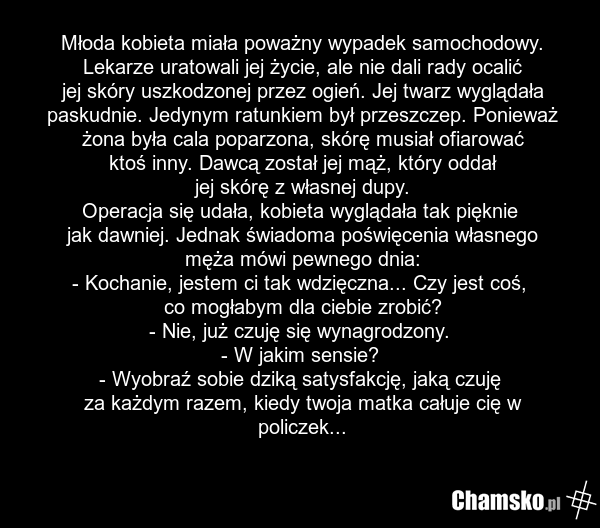 Młoda kobieta miała poważny wypadek samochodowy. Lekarze uratowali jej życie, ale nie dali rady ocalić jej skóry uszkodzonej przez ogień. Jej twarz wyglądała paskudnie. Jedynym ratunkiem był przeszczep. Ponieważ żona była cala poparzona, skórę musiał ofiarować ktoś inny. Dawcą został jej mąż, który…