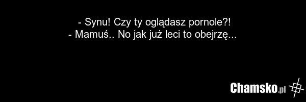 - Synu! Czy ty oglądasz pornole?! - Mamuś.. No jak już leci to obejrzę...