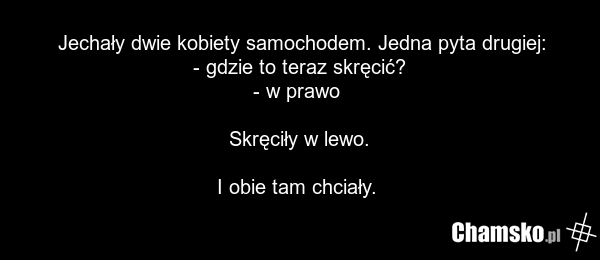 Jechały dwie kobiety samochodem. Jedna pyta drugiej: - gdzie to teraz skręcić? - w prawo Skręciły w lewo. I obie tam chciały.