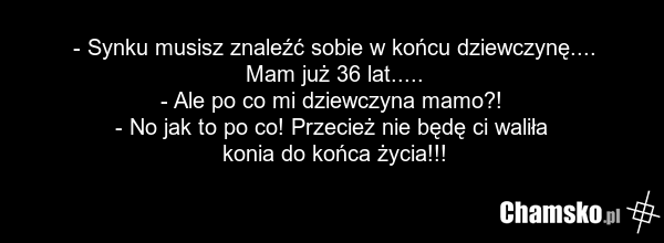 - Synku musisz znaleźć sobie w końcu dziewczynę.... Mam już 36 lat..... - Ale po co mi dziewczyna mamo?! - No jak to po co! Przecież nie będę ci waliła konia do końca życia!!!