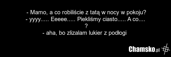- Mamo, a co robiliście z tatą w nocy w pokoju? - yyyy..... Eeeee..... Piekliśmy ciasto..... A co.... ? - aha, bo zlizalam lukier z podłogi