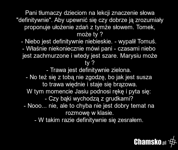 Pani tłumaczy dzieciom na lekcji znaczenie słowa "definitywnie". Aby upewnić się czy dobrze ją zrozumiały proponuje ułożenie zdań z tymże słowem. Tomek, może ty ? - Niebo jest definitywnie niebieskie. - wypalił Tomuś. - Właśnie niekoniecznie mówi pani - czasami niebo jest zachmurzone i wtedy jest s…