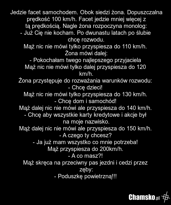 Jedzie facet samochodem. Obok siedzi żona. Dopuszczalna prędkość 100 km/h. Facet jedzie mniej więcej z tą prędkością. Nagle żona rozpoczyna monolog: - Już Cię nie kocham. Po dwunastu latach po ślubie chcę rozwodu. Mąż nic nie mówi tylko przyspiesza do 110 km/h. Żona mówi dalej: - Pokochałam twego n…