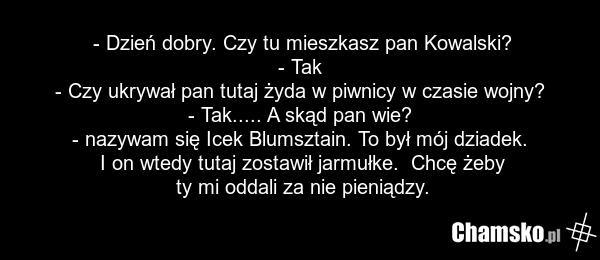 - Dzień dobry. Czy tu mieszkasz pan Kowalski? - Tak - Czy ukrywał pan tutaj żyda w piwnicy w czasie wojny? - Tak..... A skąd pan wie? - nazywam się Icek Blumsztain. To był mój dziadek. I on wtedy tutaj zostawił jarmułke. Chcę żeby ty mi oddali za nie pieniądzy.