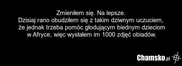 Zmieniłem się. Na lepsze. Dzisiaj rano obudziłem się z takim dziwnym uczuciem, że jednak trzeba pomóc głodującym biednym dzieciom w Afryce, więc wysłałem im 1000 zdjęć obiadów.