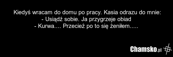 Kiedyś wracam do domu po pracy. Kasia odrazu do mnie: - Usiądź sobie. Ja przygrzeje obiad - Kurwa.... Przecież po to się żeniłem.....