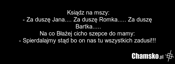 Ksiądz na mszy: - Za duszę Jana.... Za duszę Romka..... Za duszę Bartka..... Na co Błażej cicho szepce do mamy: - Spierdalajmy stąd bo on nas tu wszystkich zadusi!!!