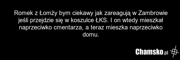 Romek z Łomży bym ciekawy jak zareagują w Zambrowie jeśli przejdzie się w koszulce ŁKS. I on wtedy mieszkał naprzeciwko cmentarza, a teraz mieszka naprzeciwko domu.