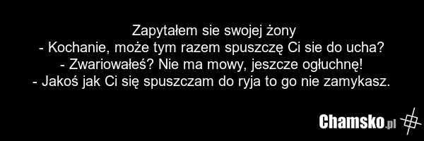 Zapytałem sie swojej żony - Kochanie, może tym razem spuszczę Ci sie do ucha? - Zwariowałeś? Nie ma mowy, jeszcze ogłuchnę! - Jakoś jak Ci się spuszczam do ryja to go nie zamykasz.