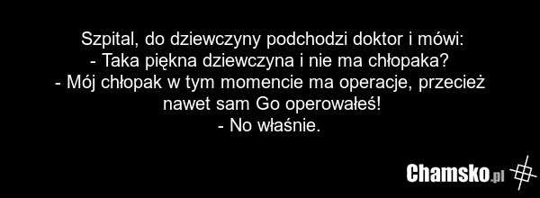 Szpital, do dziewczyny podchodzi doktor i mówi: - Taka piękna dziewczyna i nie ma chłopaka? - Mój chłopak w tym momencie ma operacje, przecież nawet sam Go operowałeś! - No właśnie.