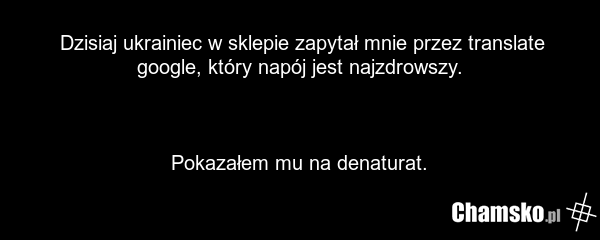 Dzisiaj ukrainiec w sklepie zapytał mnie przez translate google, który napój jest najzdrowszy. Pokazałem mu na denaturat.