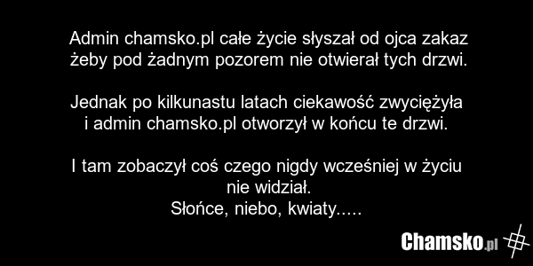 Admin chamsko.pl całe życie słyszał od ojca zakaz żeby pod żadnym pozorem nie otwierał tych drzwi. Jednak po kilkunastu latach ciekawość zwyciężyła i admin chamsko.pl otworzył w końcu te drzwi. I tam zobaczył coś czego nigdy wcześniej w życiu nie widział. Słońce, niebo, kwiaty.....