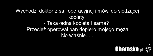 Wychodzi doktor z sali operacyjnej i mówi do siedzącej kobiety: - Taka ładna kobieta i sama? - Przecież operował pan dopiero mojego męża - No właśnie......