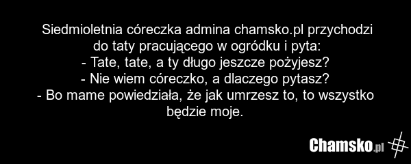 Siedmioletnia córeczka admina chamsko.pl przychodzi do taty pracującego w ogródku i pyta: - Tate, tate, a ty długo jeszcze pożyjesz? - Nie wiem córeczko, a dlaczego pytasz? - Bo mame powiedziała, że jak umrzesz to, to wszystko będzie moje.