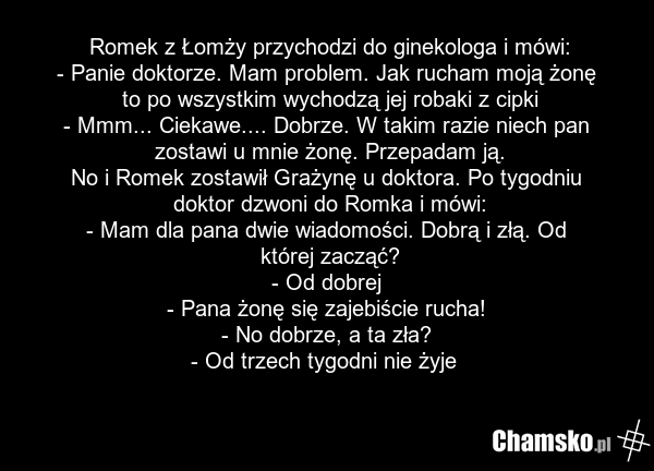 Romek z Łomży przychodzi do ginekologa i mówi: - Panie doktorze. Mam problem. Jak rucham moją żonę to po wszystkim wychodzą jej robaki z cipki - Mmm... Ciekawe.... Dobrze. W takim razie niech pan zostawi u mnie żonę. Przepadam ją. No i Romek zostawił Grażynę u doktora. Po tygodniu doktor dzwoni do…