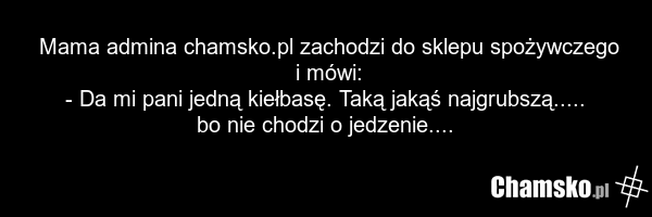 Mama admina chamsko.pl zachodzi do sklepu spożywczego i mówi: - Da mi pani jedną kiełbasę. Taką jakąś najgrubszą..... bo nie chodzi o jedzenie....
