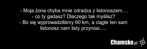 - Moja żona chyba mnie zdradza z listonoszem.... - co ty gadasz? Dlaczego tak myślisz? - Bo się wyprowadziliśmy 60 km, a ciągle ten sam listonosz nam listy przynosi.....
