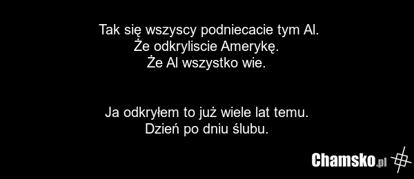Tak się wszyscy podniecacie tym Al. Że odkryliscie Amerykę. Że Al wszystko wie. Ja odkryłem to już wiele lat temu. Dzień po dniu ślubu.