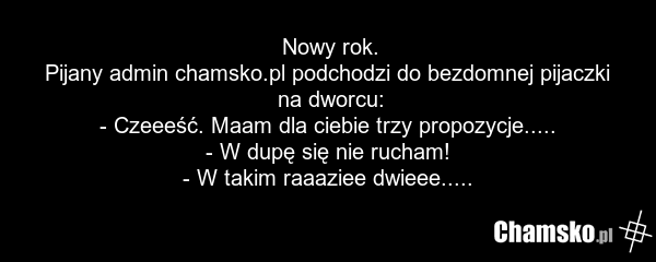 Nowy rok. Pijany admin chamsko.pl podchodzi do bezdomnej pijaczki na dworcu: - Czeeeść. Maam dla ciebie trzy propozycje..... - W dupę się nie rucham! - W takim raaaziee dwieee.....