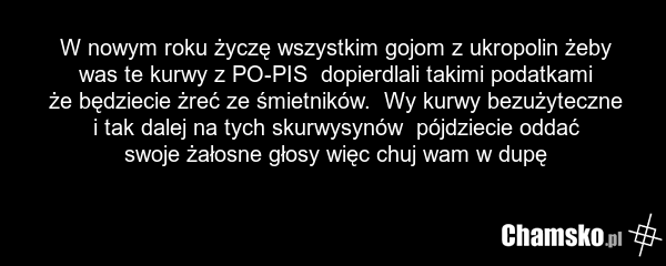 W nowym roku życzę wszystkim gojom z ukropolin żeby was te kurwy z PO-PIS dopierdlali takimi podatkami że będziecie żreć ze śmietników. Wy kurwy bezużyteczne i tak dalej na tych skurwysynów pójdziecie oddać swoje żałosne głosy więc chuj wam w dupę