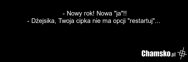 - Nowy rok! Nowa "ja"!! - Dżejsika, Twoja cipka nie ma opcji "restartuj"...