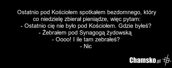 Ostatnio pod Kościołem spotkałem bezdomnego, który co niedzielę zbierał pieniądze, więc pytam: - Ostatnio cię nie było pod Kościołem. Gdzie byłeś? - Żebrałem pod Synagogą żydowską - Oooo! I ile tam zebrałeś? - Nic