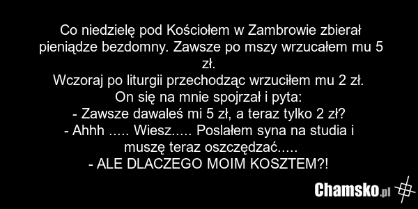Co niedzielę pod Kościołem w Zambrowie zbierał pieniądze bezdomny. Zawsze po mszy wrzucałem mu 5 zł. Wczoraj po liturgii przechodząc wrzuciłem mu 2 zł. On się na mnie spojrzał i pyta: - Zawsze dawaleś mi 5 zł, a teraz tylko 2 zł? - Ahhh ..... Wiesz..... Poslałem syna na studia i muszę teraz oszczęd…