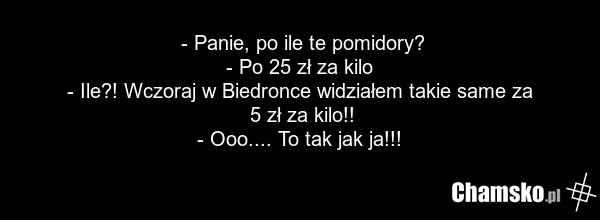- Panie, po ile te pomidory? - Po 25 zł za kilo - Ile?! Wczoraj w Biedronce widziałem takie same za 5 zł za kilo!! - Ooo.... To tak jak ja!!!