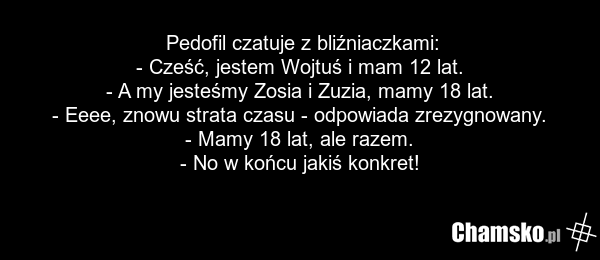 Pedofil czatuje z bliźniaczkami: - Cześć, jestem Wojtuś i mam 12 lat. - A my jesteśmy Zosia i Zuzia, mamy 18 lat. - Eeee, znowu strata czasu - odpowiada zrezygnowany. - Mamy 18 lat, ale razem. - No w końcu jakiś konkret!