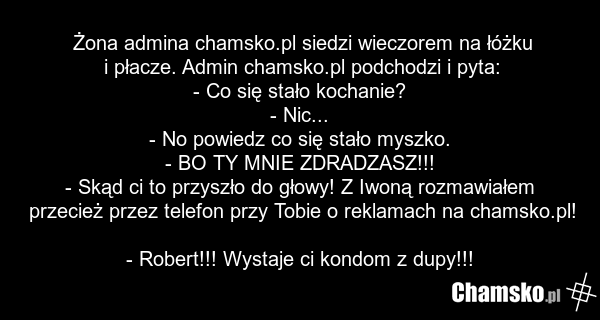 Żona admina chamsko.pl siedzi wieczorem na łóżku i płacze. Admin chamsko.pl podchodzi i pyta: - Co się stało kochanie? - Nic... - No powiedz co się stało myszko. - BO TY MNIE ZDRADZASZ!!! - Skąd ci to przyszło do głowy! Z Iwoną rozmawiałem przecież przez telefon przy Tobie o reklamach na chamsko.pl…
