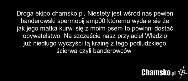 Droga ekipo chamsko pl. Niestety jest wśród nas pewien banderowski spermopij amp00 któremu wydaje się że jak jego matka kurwi się z moim psem to powinni dostać obywatelstwo. Na szczęście nasz przyjaciel Władzio już niedługo wyczyści tą krainę z tego podludzkiego ścierwa czyli banderowców