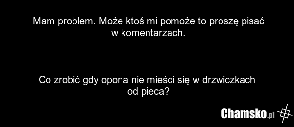 Mam problem. Może ktoś mi pomoże to proszę pisać w komentarzach. Co zrobić gdy opona nie mieści się w drzwiczkach od pieca?