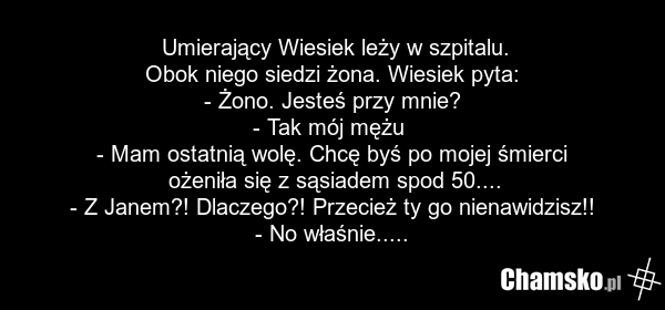 Umierający Wiesiek leży w szpitalu. Obok niego siedzi żona. Wiesiek pyta: - Żono. Jesteś przy mnie? - Tak mój mężu - Mam ostatnią wolę. Chcę byś po mojej śmierci ożeniła się z sąsiadem spod 50.... - Z Janem?! Dlaczego?! Przecież ty go nienawidzisz!! - No właśnie.....