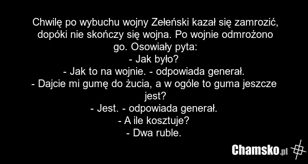 Chwilę po wybuchu wojny Zełeński kazał się zamrozić, dopóki nie skończy się wojna. Po wojnie odmrożono go. Osowiały pyta: - Jak było? - Jak to na wojnie. - odpowiada generał. - Dajcie mi gumę do żucia, a w ogóle to guma jeszcze jest? - Jest. - odpowiada generał. - A ile kosztuje? - Dwa ruble.