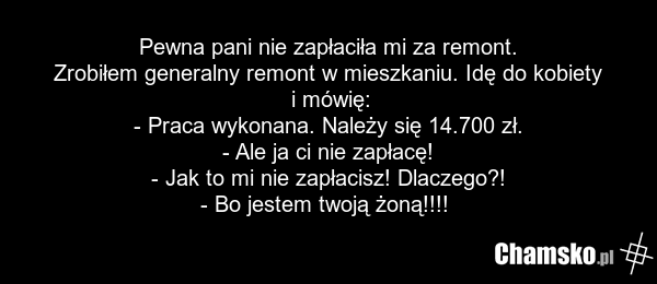 Pewna pani nie zapłaciła mi za remont. Zrobiłem generalny remont w mieszkaniu. Idę do kobiety i mówię: - Praca wykonana. Należy się 14.700 zł. - Ale ja ci nie zapłacę! - Jak to mi nie zapłacisz! Dlaczego?! - Bo jestem twoją żoną!!!!