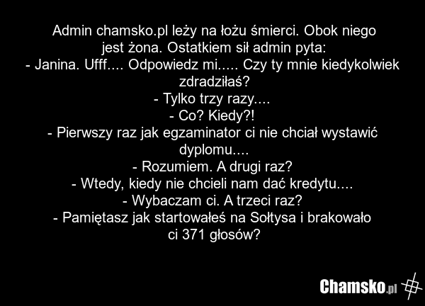 Admin chamsko.pl leży na łożu śmierci. Obok niego jest żona. Ostatkiem sił admin pyta: - Janina. Ufff.... Odpowiedz mi..... Czy ty mnie kiedykolwiek zdradziłaś? - Tylko trzy razy.... - Co? Kiedy?! - Pierwszy raz jak egzaminator ci nie chciał wystawić dyplomu.... - Rozumiem. A drugi raz? - Wtedy, ki…