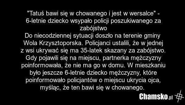 "Tatuś bawi się w chowanego i jest w wersalce" - 6-letnie dziecko wsypało policji poszukiwanego za zabójstwo Do niecodziennej sytuacji doszło na terenie gminy Wola Krzysztoporska. Policjanci ustalili, że w jednej z wsi ukrywać się ma 35-latek skazany za zabójstwo. Gdy pojawili się na miejscu, partn…