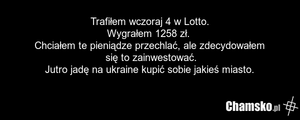Trafiłem wczoraj 4 w Lotto. Wygrałem 1258 zł. Chciałem te pieniądze przechlać, ale zdecydowałem się to zainwestować. Jutro jadę na ukraine kupić sobie jakieś miasto.