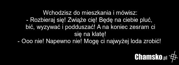 Wchodzisz do mieszkania i mówisz: - Rozbieraj się! Zwiąże cię! Będę na ciebie pluć, bić, wyzywać i podduszać! A na koniec zesram ci się na klatę! - Ooo nie! Napewno nie! Mogę ci najwyżej loda zrobić!