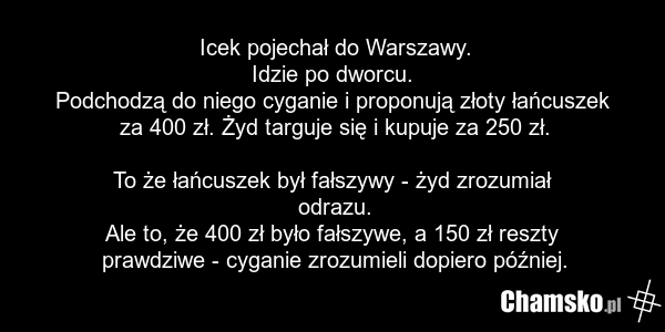 Icek pojechał do Warszawy. Idzie po dworcu. Podchodzą do niego cyganie i proponują złoty łańcuszek za 400 zł. Żyd targuje się i kupuje za 250 zł. To że łańcuszek był fałszywy - żyd zrozumiał odrazu. Ale to, że 400 zł było fałszywe, a 150 zł reszty prawdziwe - cyganie zrozumieli dopiero później.