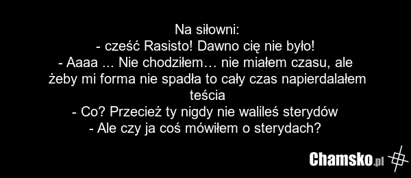 Na siłowni: - cześć Rasisto! Dawno cię nie było! - Aaaa ... Nie chodziłem… nie miałem czasu, ale żeby mi forma nie spadła to cały czas napierdalałem teścia - Co? Przecież ty nigdy nie walileś sterydów - Ale czy ja coś mówiłem o sterydach?
