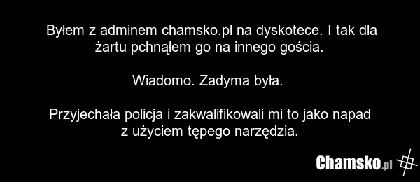 Byłem z adminem chamsko.pl na dyskotece. I tak dla żartu pchnąłem go na innego gościa. Wiadomo. Zadyma była. Przyjechała policja i zakwalifikowali mi to jako napad z użyciem tępego narzędzia.