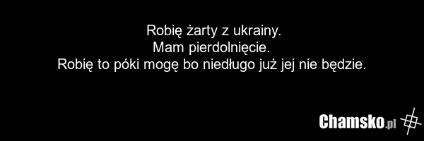 Robię żarty z ukrainy. Mam pierdolnięcie. Robię to póki mogę bo niedługo już jej nie będzie.