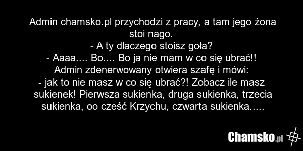 Admin chamsko.pl przychodzi z pracy, a tam jego żona stoi nago. - A ty dlaczego stoisz goła? - Aaaa.... Bo.... Bo ja nie mam w co się ubrać!! Admin zdenerwowany otwiera szafę i mówi: - jak to nie masz w co się ubrać?! Zobacz ile masz sukienek! Pierwsza sukienka, druga sukienka, trzecia sukienka, oo…