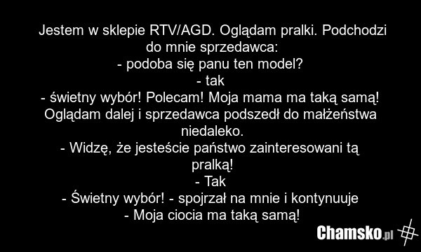 Jestem w sklepie RTV/AGD. Oglądam pralki. Podchodzi do mnie sprzedawca: - podoba się panu ten model? - tak - świetny wybór! Polecam! Moja mama ma taką samą! Oglądam dalej i sprzedawca podszedł do małżeństwa niedaleko. - Widzę, że jesteście państwo zainteresowani tą pralką! - Tak - Świetny wybór! -…