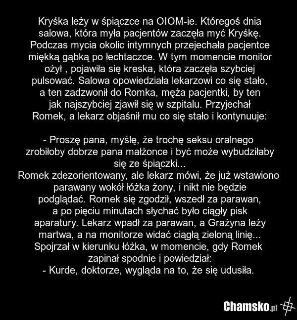 Kryśka leży w śpiączce na OIOM-ie. Któregoś dnia salowa, która myła pacjentów zaczęła myć Kryśkę. Podczas mycia okolic intymnych przejechała pacjentce miękką gąbką po łechtaczce. W tym momencie monitor ożył , pojawiła się kreska, która zaczęła szybciej pulsować. Salowa opowiedziała lekarzowi co się…