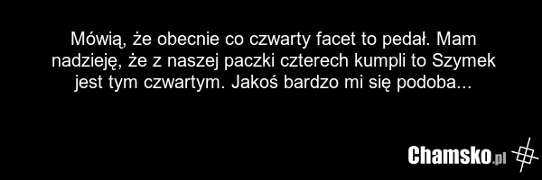 Mówią, że obecnie co czwarty facet to pedał. Mam nadzieję, że z naszej paczki czterech kumpli to Szymek jest tym czwartym. Jakoś bardzo mi się podoba...