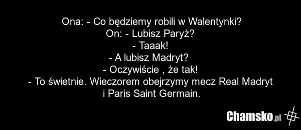 Ona: - Co będziemy robili w Walentynki? On: - Lubisz Paryż? - Taaak! - A lubisz Madryt? - Oczywiście , że tak! - To świetnie. Wieczorem obejrzymy mecz Real Madryt i Paris Saint Germain.