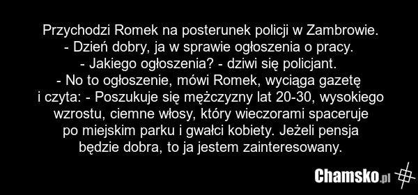 Przychodzi Romek na posterunek policji w Zambrowie. - Dzień dobry, ja w sprawie ogłoszenia o pracy. - Jakiego ogłoszenia? - dziwi się policjant. - No to ogłoszenie, mówi Romek, wyciąga gazetę i czyta: - Poszukuje się mężczyzny lat 20-30, wysokiego wzrostu, ciemne włosy, który wieczorami spaceruje p…
